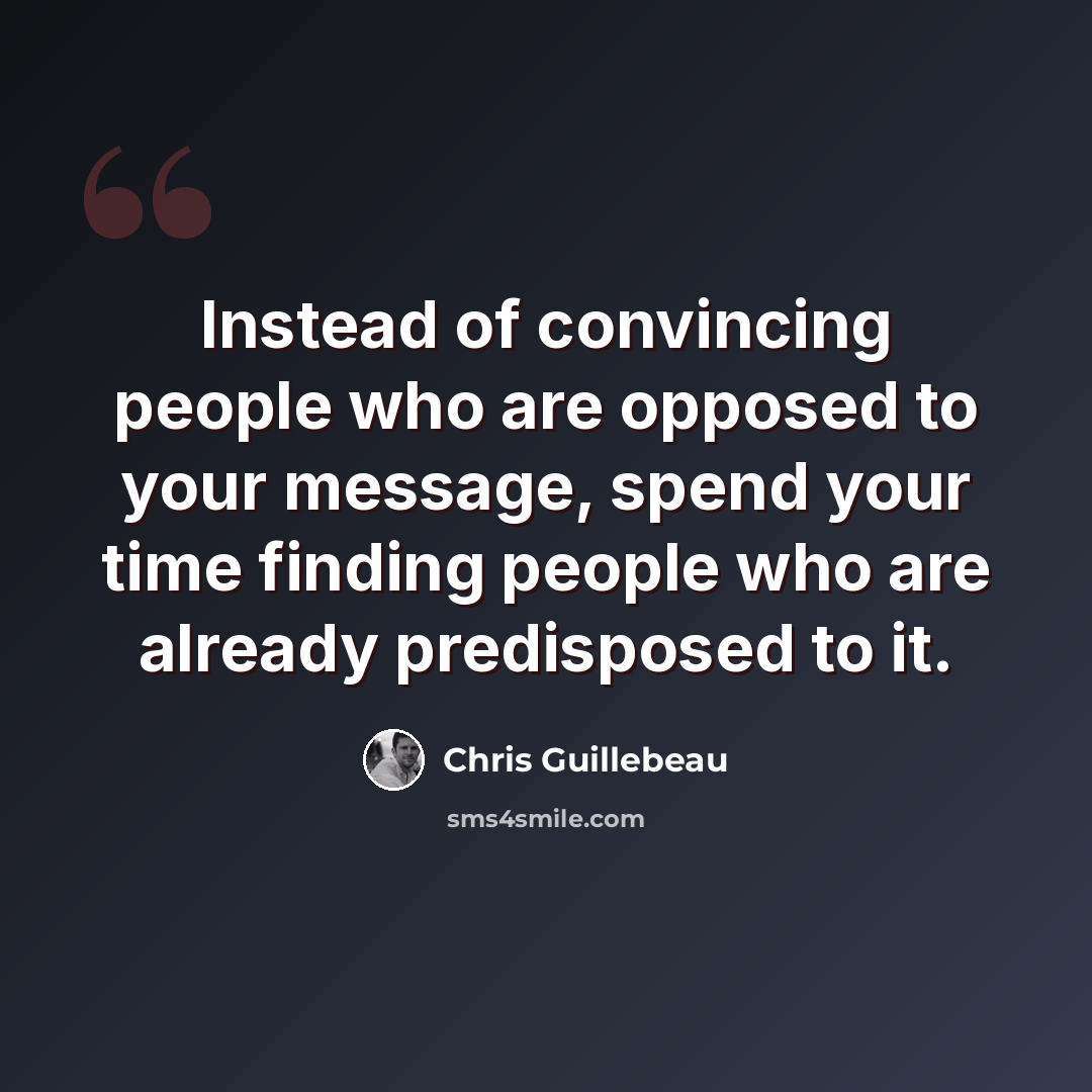 “Instead of convincing people who are opposed to your message, spend your time finding people who are already predisposed to it.” quote by Chris Guillebeau