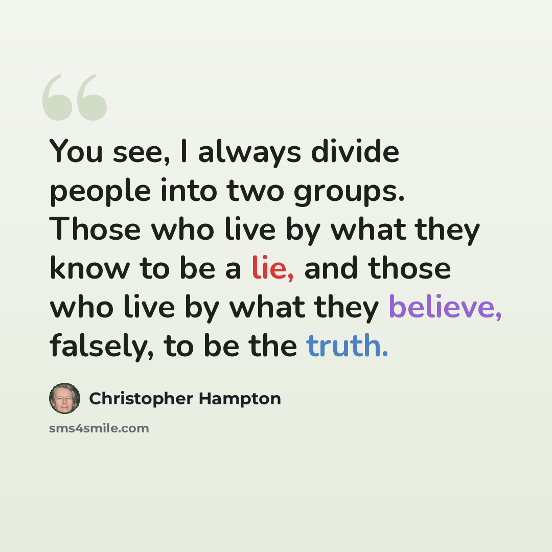 “You see, I always divide people into two groups. Those who live by what they know to be a lie, and those who live by what they believe, falsely, to be the truth.” quote by Christopher Hampton
