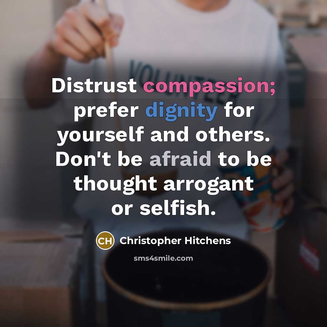 “Distrust compassion; prefer dignity for yourself and others. Don't be afraid to be thought arrogant or selfish.” quote by Christopher Hitchens