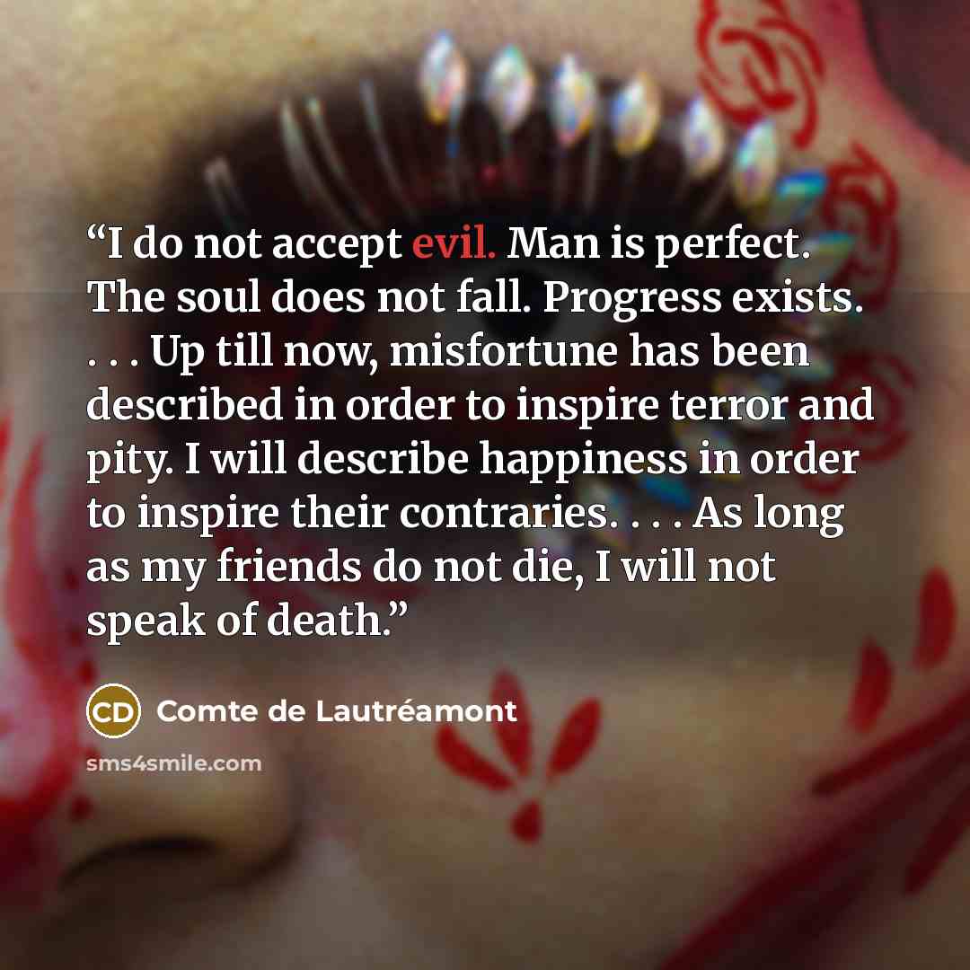 “I do not accept evil. Man is perfect. The soul does not fall. Progress exists. . . . Up till now, misfortune has been described in order to inspire terror and pity. I will describe happiness in order to inspire their contraries. . . . As long as my friends do not die, I will not speak of death.” quote by Comte de Lautréamont