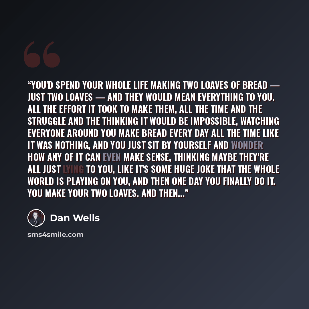 “You'd spend your whole life making two loaves of bread — just two loaves — and they would mean everything to you. All the effort it took to make them, all the time and the struggle and the thinking it would be impossible, watching everyone around you make bread every day all the time like it was…” quote by Dan Wells