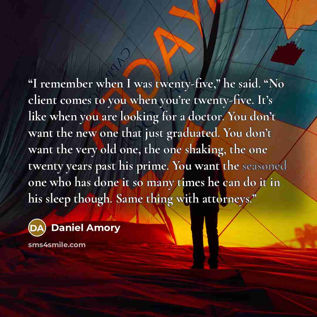 “I remember when I was twenty-five,” he said. “No client comes to you when you’re twenty-five. It’s like when you are looking for a doctor. You don’t want the new one that just graduated. You don’t want the very old one, the one shaking, the one twenty years past his prime. You want the seasoned…” quote by Daniel Amory