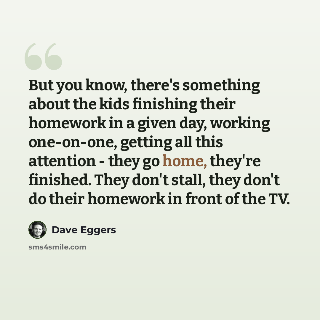 “But you know, there's something about the kids finishing their homework in a given day, working one-on-one, getting all this attention - they go home, they're finished. They don't stall, they don't do their homework in front of the TV.” quote by Dave Eggers