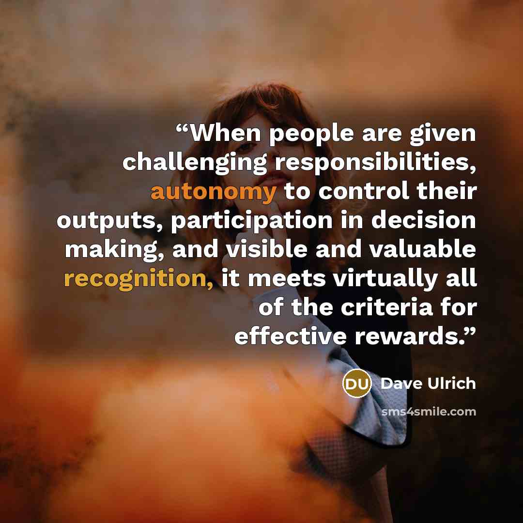 “When people are given challenging responsibilities, autonomy to control their outputs, participation in decision making, and visible and valuable recognition, it meets virtually all of the criteria for effective rewards.” quote by Dave Ulrich