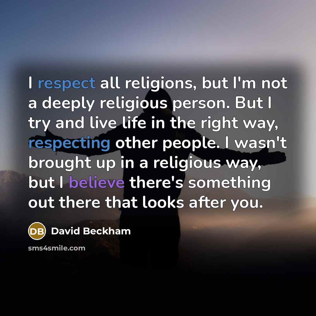 “I respect all religions, but I'm not a deeply religious person. But I try and live life in the right way, respecting other people. I wasn't brought up in a religious way, but I believe there's something out there that looks after you.” quote by David Beckham