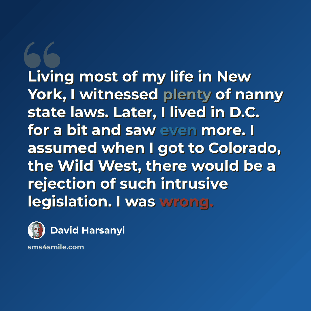 “Living most of my life in New York, I witnessed plenty of nanny state laws. Later, I lived in D.C. for a bit and saw even more. I assumed when I got to Colorado, the Wild West, there would be a rejection of such intrusive legislation. I was wrong.” quote by David Harsanyi