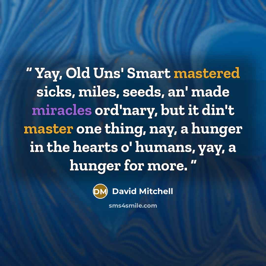 “Yay, Old Uns' Smart mastered sicks, miles, seeds, an' made miracles ord'nary, but it din't master one thing, nay, a hunger in the hearts o' humans, yay, a hunger for more.” quote by David Mitchell