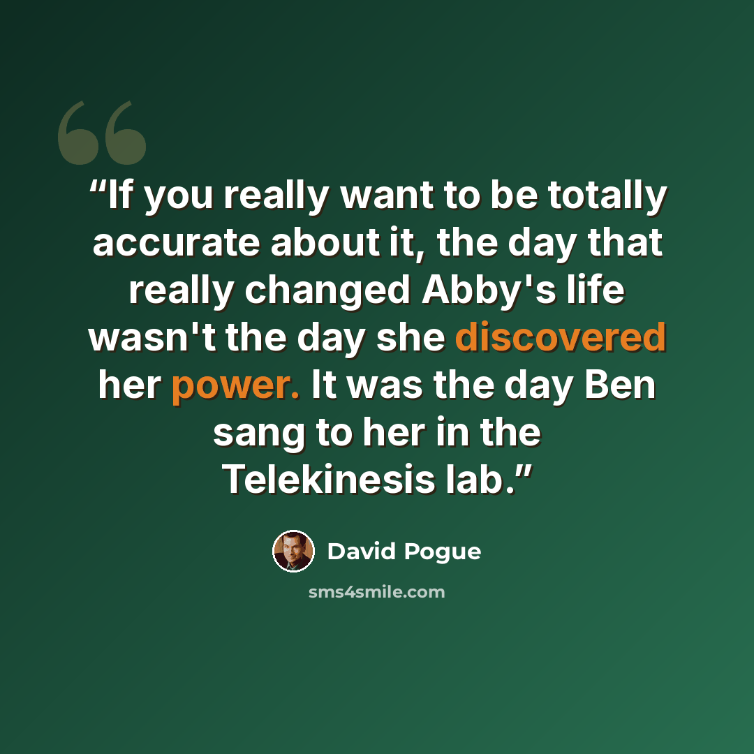 “If you really want to be totally accurate about it, the day that really changed Abby's life wasn't the day she discovered her power. It was the day Ben sang to her in the Telekinesis lab.” quote by David Pogue