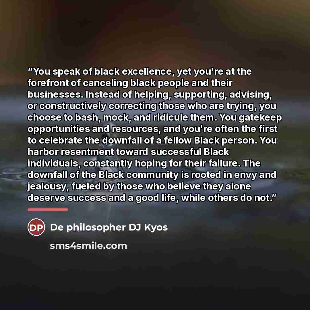 “You speak of black excellence, yet you're at the forefront of canceling black people and their businesses. Instead of helping, supporting, advising, or constructively correcting those who are trying, you choose to bash, mock, and ridicule them. You gatekeep opportunities and resources, and you're…” quote by De philosopher DJ Kyos