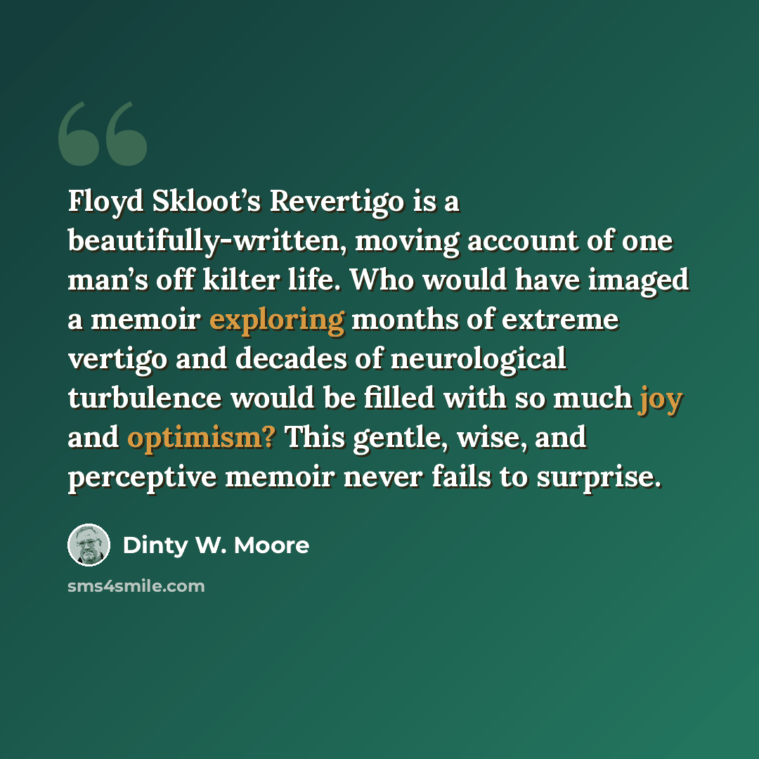 “Floyd Skloot’s Revertigo is a beautifully-written, moving account of one man’s off kilter life. Who would have imaged a memoir exploring months of extreme vertigo and decades of neurological turbulence would be filled with so much joy and optimism? This gentle, wise, and perceptive memoir never…” quote by Dinty W. Moore