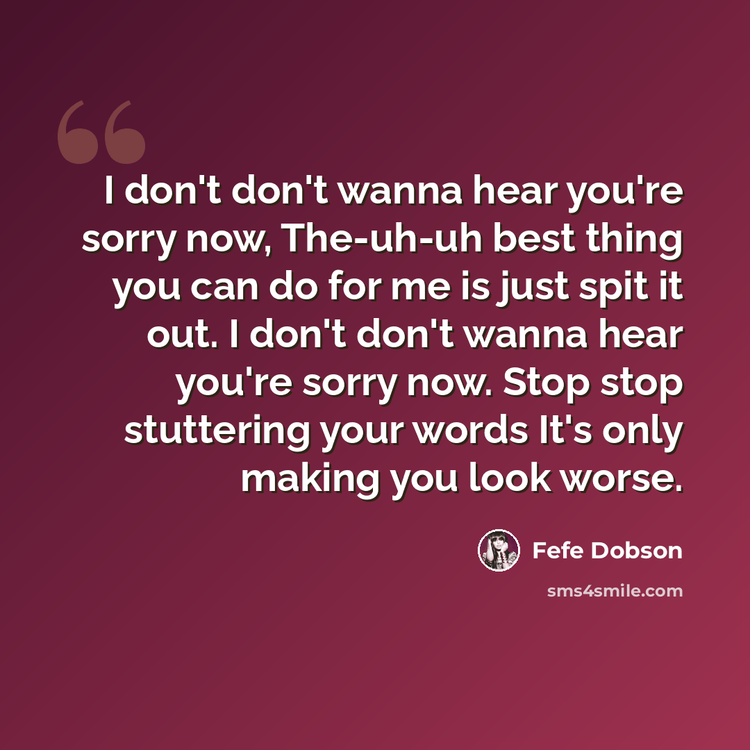 “I don't don't wanna hear you're sorry now, The-uh-uh best thing you can do for me is just spit it out. I don't don't wanna hear you're sorry now. Stop stop stuttering your words It's only making you look worse.” quote by Fefe Dobson