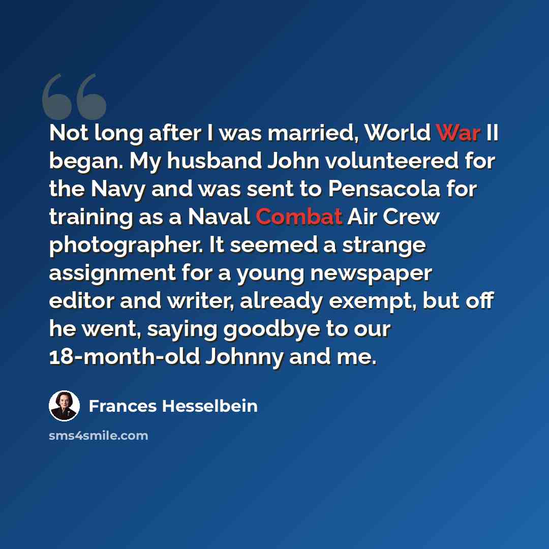 “Not long after I was married, World War II began. My husband John volunteered for the Navy and was sent to Pensacola for training as a Naval Combat Air Crew photographer. It seemed a strange assignment for a young newspaper editor and writer, already exempt, but off he went, saying goodbye to our…” quote by Frances Hesselbein