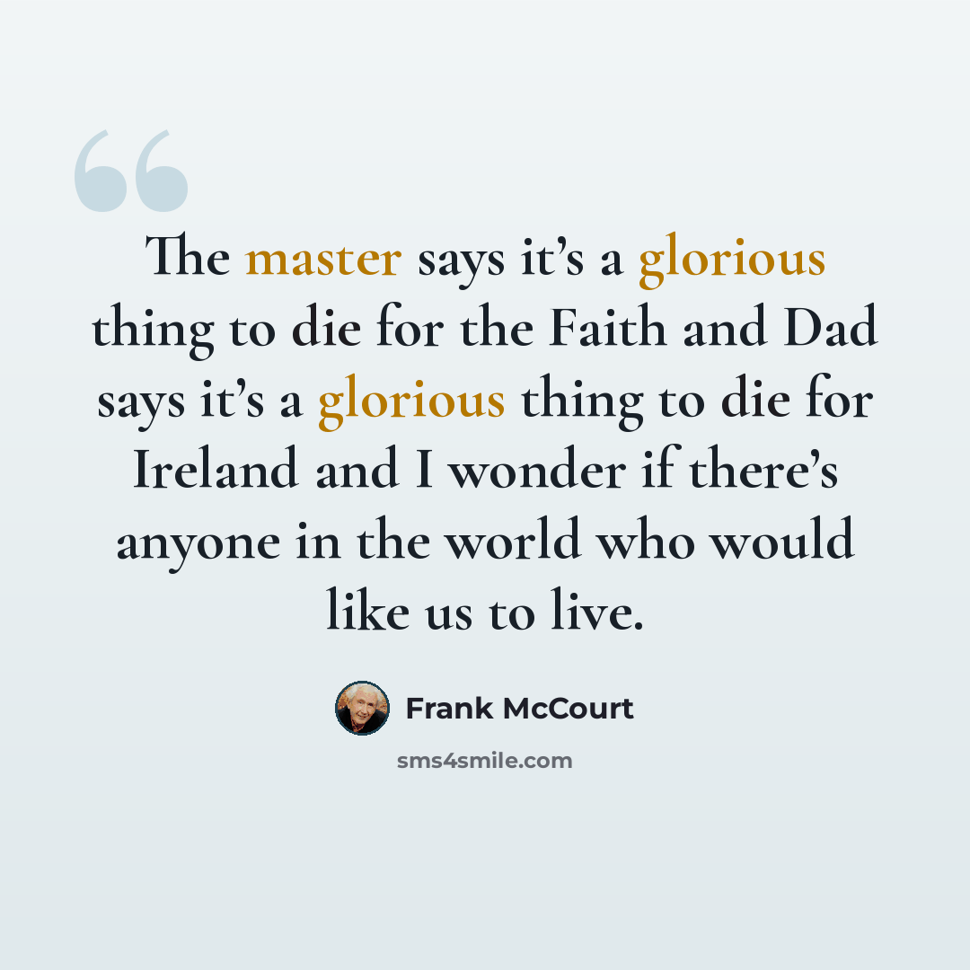 “The master says it’s a glorious thing to die for the Faith and Dad says it’s a glorious thing to die for Ireland and I wonder if there’s anyone in the world who would like us to live.” quote by Frank McCourt