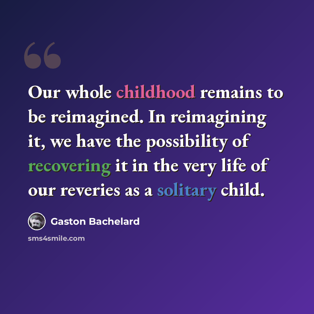 “Our whole childhood remains to be reimagined. In reimagining it, we have the possibility of recovering it in the very life of our reveries as a solitary child.” quote by Gaston Bachelard