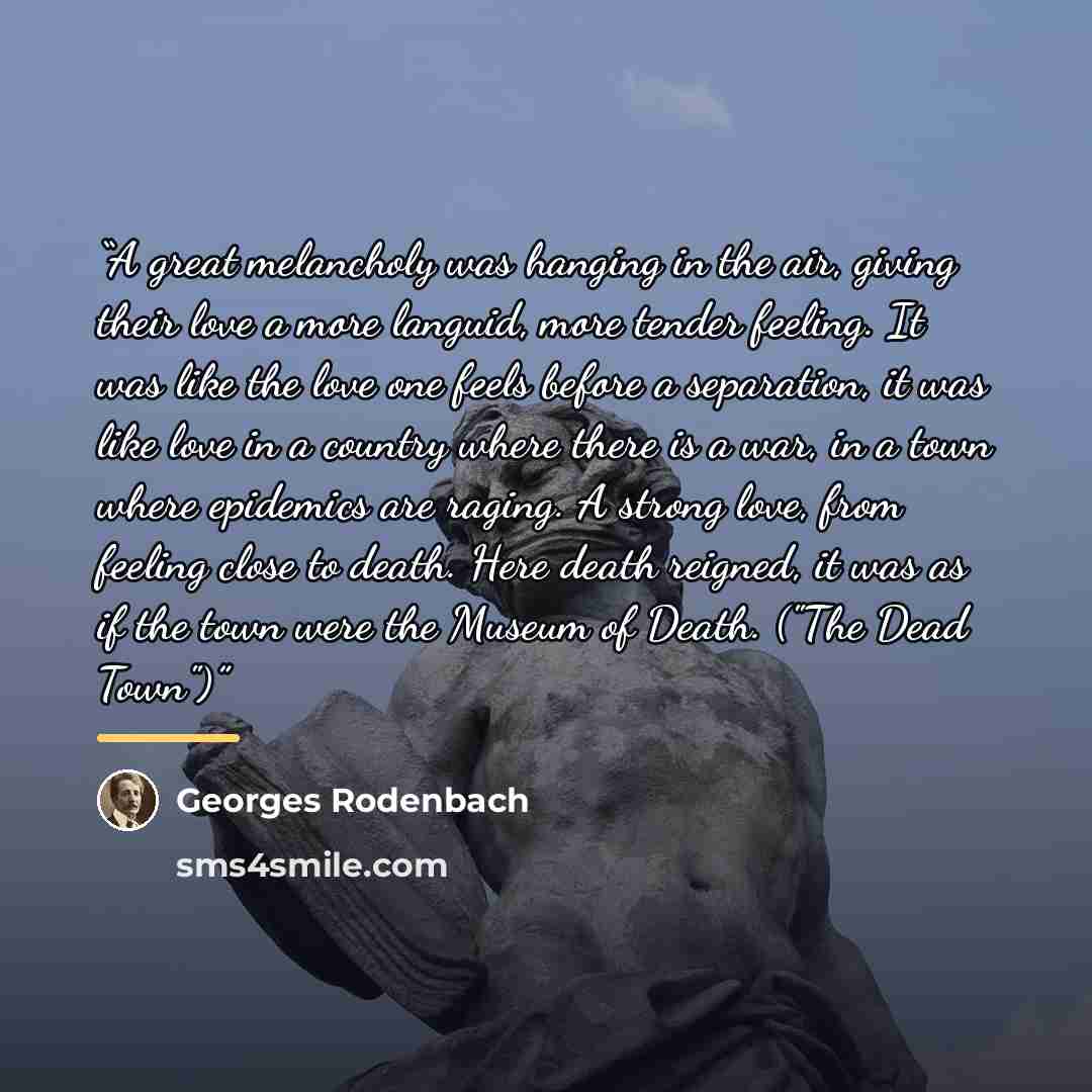 “A great melancholy was hanging in the air, giving their love a more languid, more tender feeling. It was like the love one feels before a separation, it was like love in a country where there is a war, in a town where epidemics are raging. A strong love, from feeling close to death. Here death…” quote by Georges Rodenbach