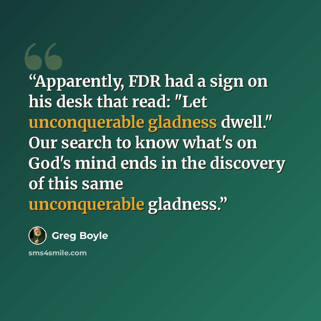 “Apparently, FDR had a sign on his desk that read: "Let unconquerable gladness dwell." Our search to know what's on God's mind ends in the discovery of this same unconquerable gladness.” quote by Greg Boyle