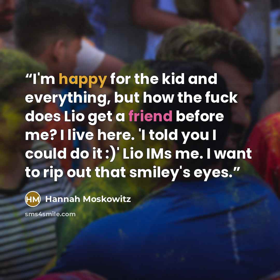 “I'm happy for the kid and everything, but how the fuck does Lio get a friend before me? I live here. 'I told you I could do it :)' Lio IMs me. I want to rip out that smiley's eyes.” quote by Hannah Moskowitz