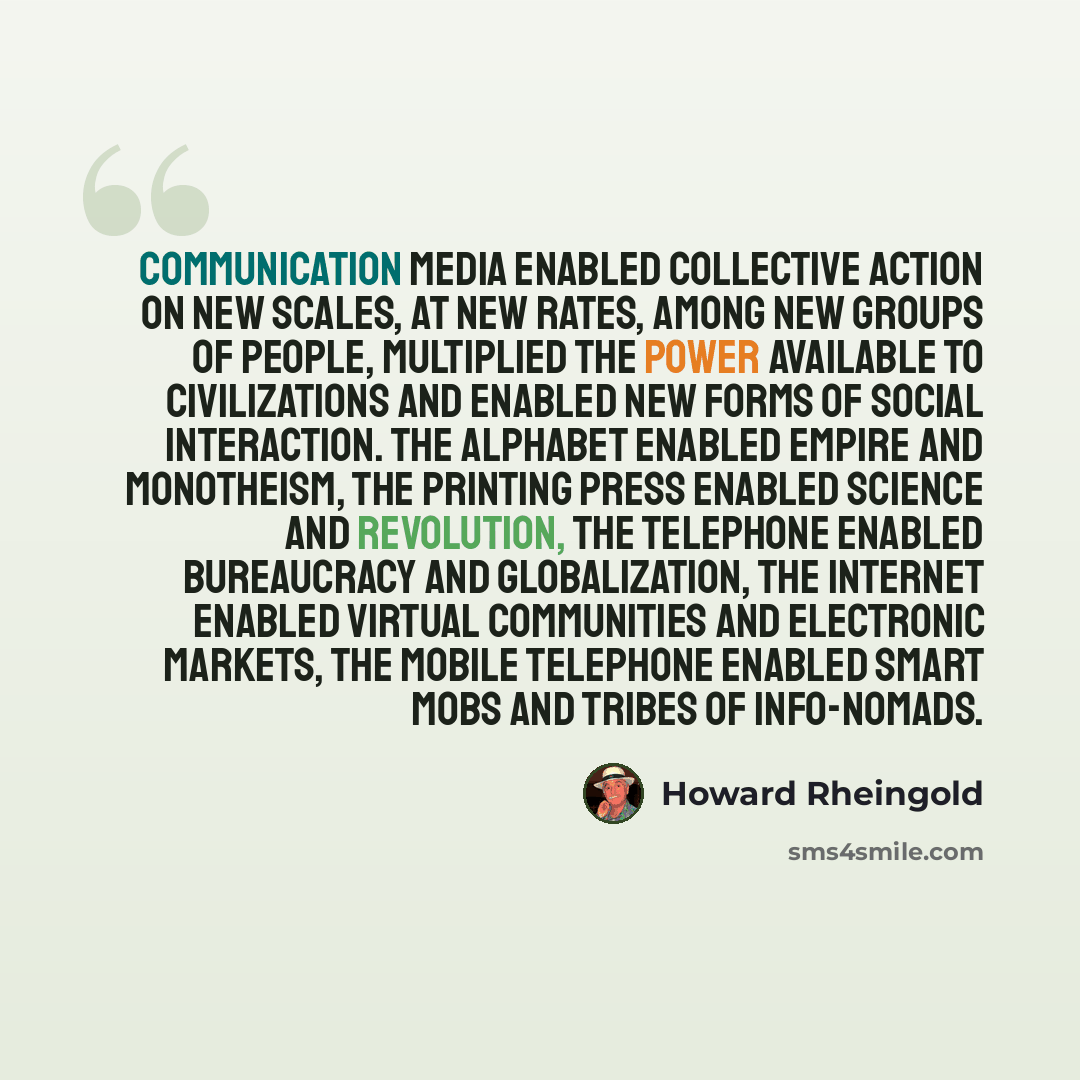 “Communication media enabled collective action on new scales, at new rates, among new groups of people, multiplied the power available to civilizations and enabled new forms of social interaction. The alphabet enabled empire and monotheism, the printing press enabled science and revolution, the…” quote by Howard Rheingold