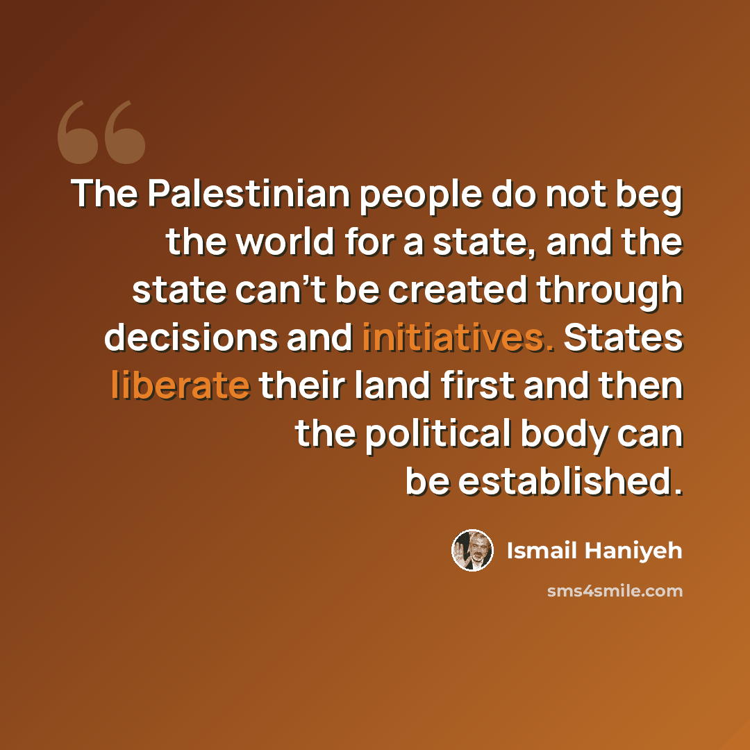 “The Palestinian people do not beg the world for a state, and the state can't be created through decisions and initiatives. States liberate their land first and then the political body can be established.” quote by Ismail Haniyeh