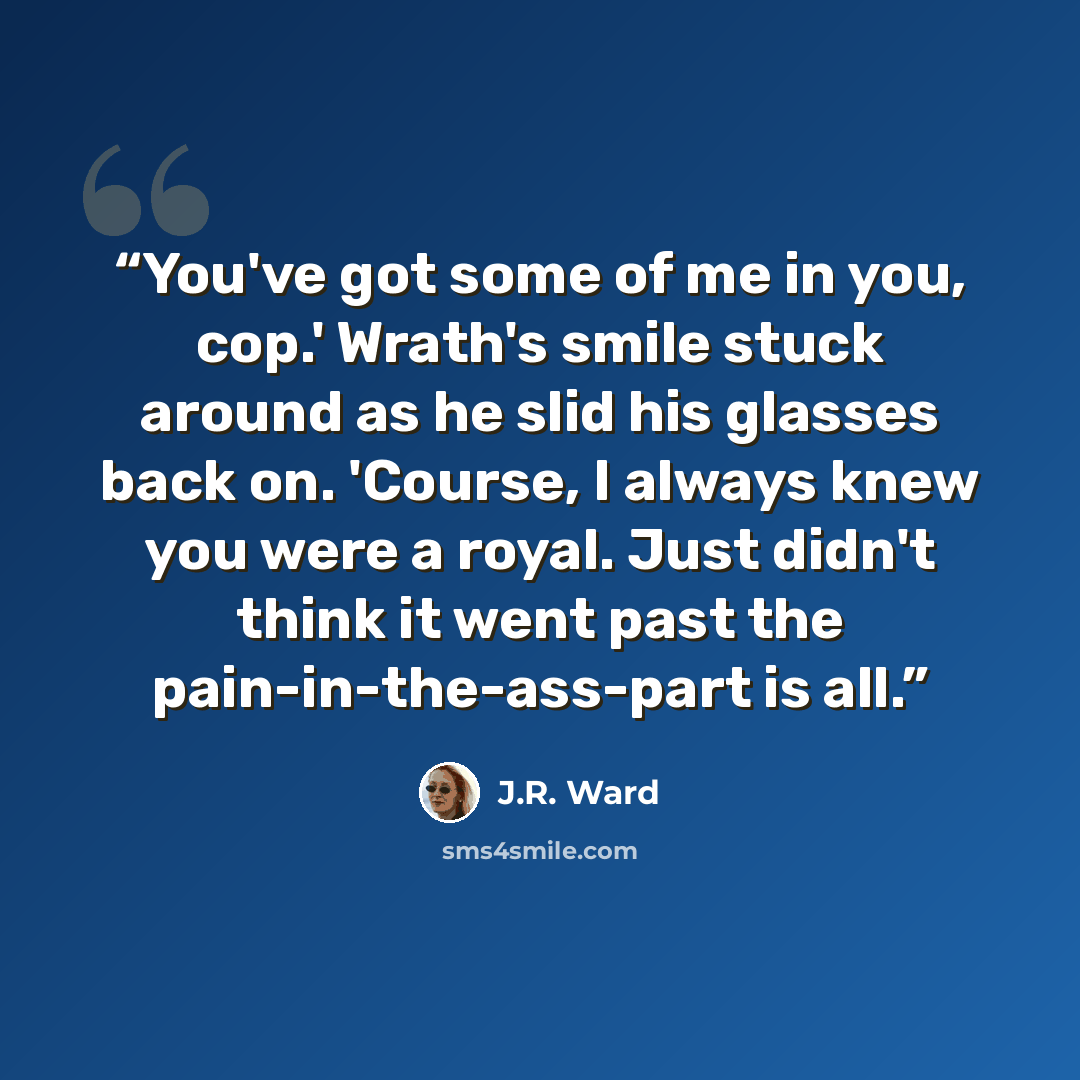 “You've got some of me in you, cop.' Wrath's smile stuck around as he slid his glasses back on. 'Course, I always knew you were a royal. Just didn't think it went past the pain-in-the-ass-part is all.” quote by J.R. Ward