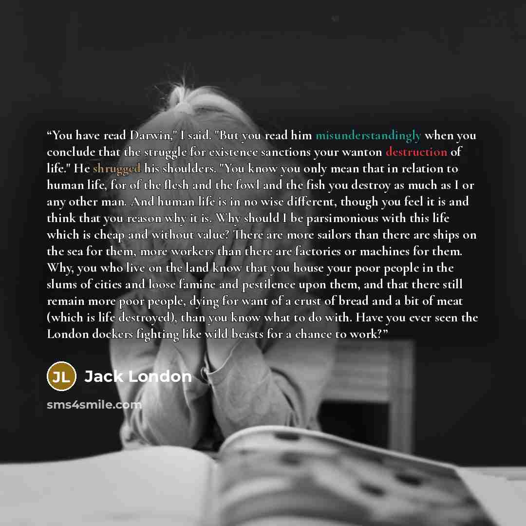 “You have read Darwin," I said. "But you read him misunderstandingly when you conclude that the struggle for existence sanctions your wanton destruction of life." He shrugged his shoulders. "You know you only mean that in relation to human life, for of the flesh and the fowl and the fish you…” quote by Jack London