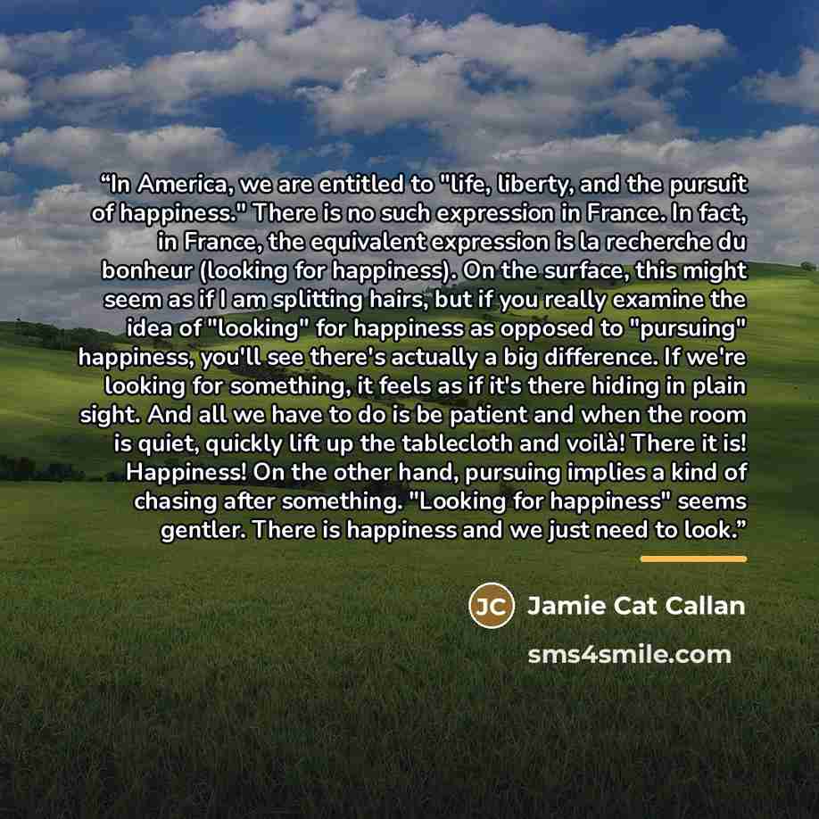“In America, we are entitled to "life, liberty, and the pursuit of happiness." There is no such expression in France. In fact, in France, the equivalent expression is la recherche du bonheur (looking for happiness). On the surface, this might seem as if I am splitting hairs, but if you really…” quote by Jamie Cat Callan