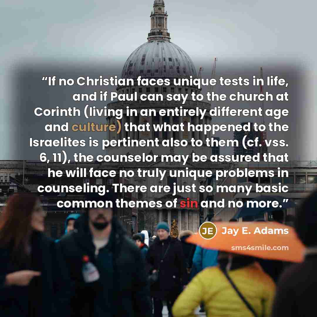 “If no Christian faces unique tests in life, and if Paul can say to the church at Corinth (living in an entirely different age and culture) that what happened to the Israelites is pertinent also to them (cf. vss. 6, 11), the counselor may be assured that he will face no truly unique problems in…” quote by Jay E. Adams