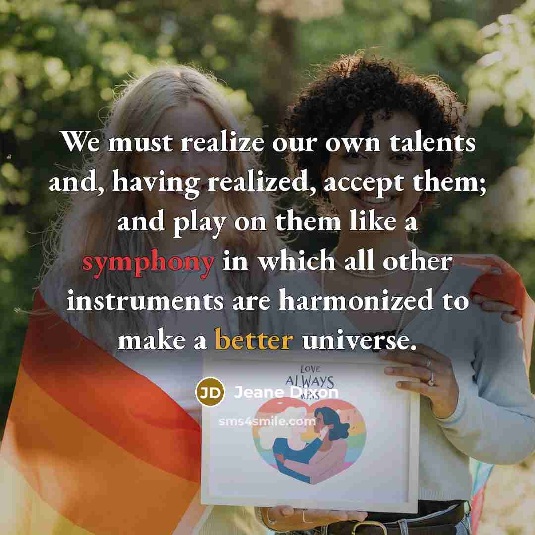 “We must realize our own talents and, having realized, accept them; and play on them like a symphony in which all other instruments are harmonized to make a better universe.” quote by Jeane Dixon