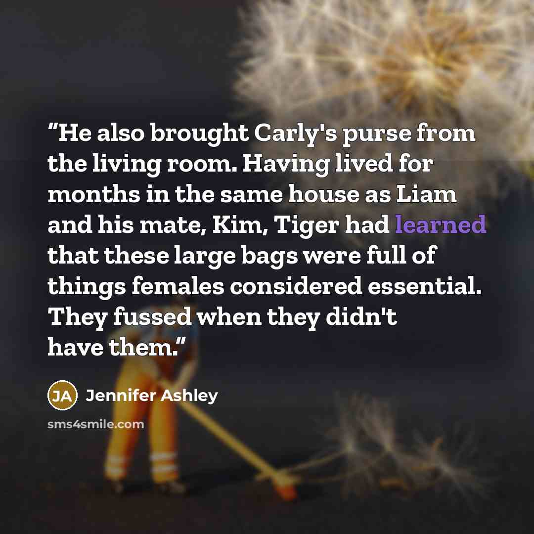 “He also brought Carly's purse from the living room. Having lived for months in the same house as Liam and his mate, Kim, Tiger had learned that these large bags were full of things females considered essential. They fussed when they didn't have them.” quote by Jennifer Ashley