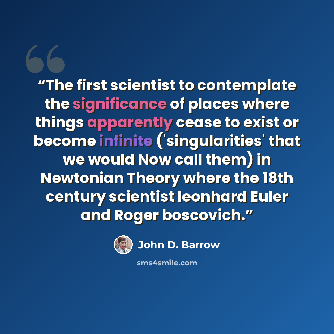 “The first scientist to contemplate the significance of places where things apparently cease to exist or become infinite ('singularities' that we would Now call them) in Newtonian Theory where the 18th century scientist leonhard Euler and Roger boscovich.” quote by John D. Barrow
