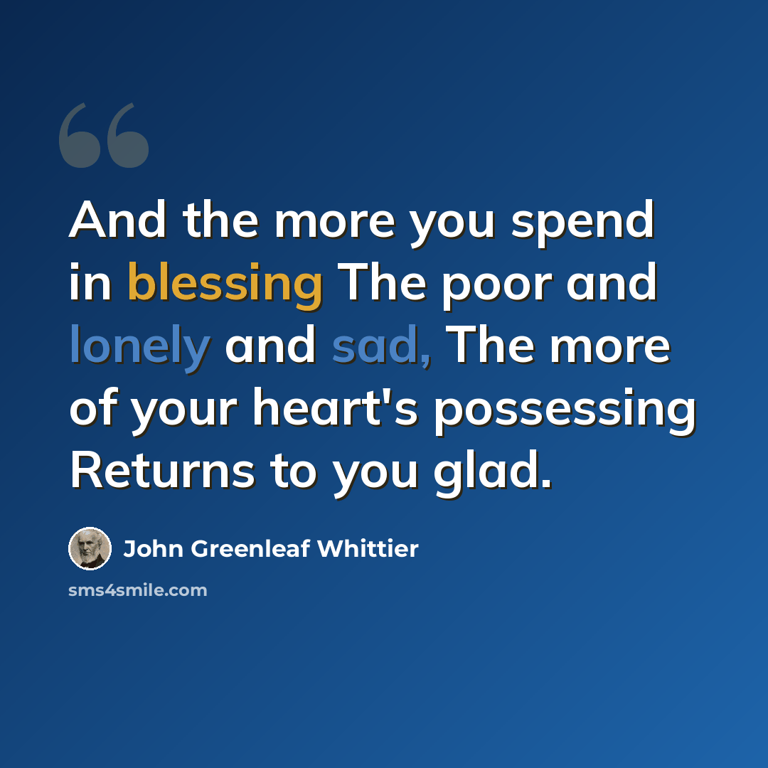 “And the more you spend in blessing The poor and lonely and sad, The more of your heart's possessing Returns to you glad.” quote by John Greenleaf Whittier