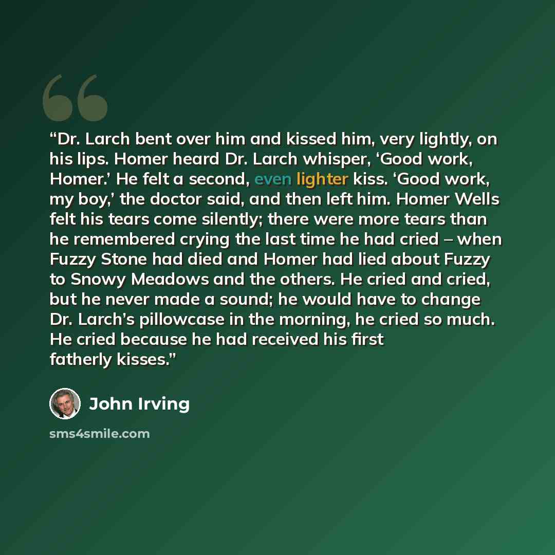 “Dr. Larch bent over him and kissed him, very lightly, on his lips. Homer heard Dr. Larch whisper, ‘Good work, Homer.’ He felt a second, even lighter kiss. ‘Good work, my boy,’ the doctor said, and then left him. Homer Wells felt his tears come silently; there were more tears than he remembered…” quote by John Irving
