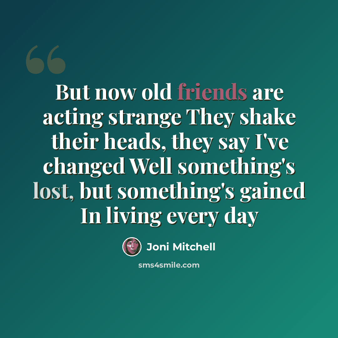 “But now old friends are acting strange They shake their heads, they say I've changed Well something's lost, but something's gained In living every day” quote by Joni Mitchell