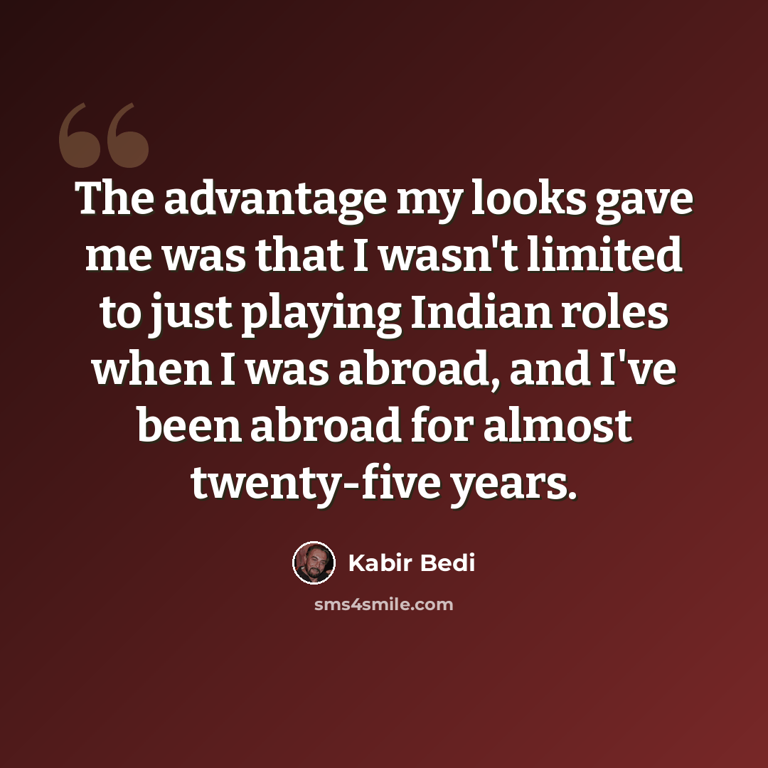 “The advantage my looks gave me was that I wasn't limited to just playing Indian roles when I was abroad, and I've been abroad for almost twenty-five years.” quote by Kabir Bedi