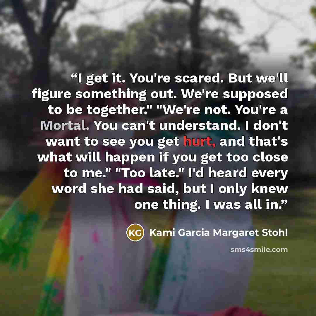 “I get it. You're scared. But we'll figure something out. We're supposed to be together." "We're not. You're a Mortal. You can't understand. I don't want to see you get hurt, and that's what will happen if you get too close to me." "Too late." I'd heard every word she had said, but I only knew one…” quote by Kami Garcia Margaret Stohl