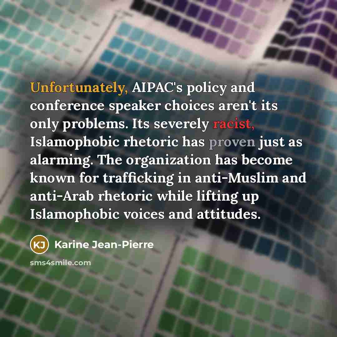 “Unfortunately, AIPAC's policy and conference speaker choices aren't its only problems. Its severely racist, Islamophobic rhetoric has proven just as alarming. The organization has become known for trafficking in anti-Muslim and anti-Arab rhetoric while lifting up Islamophobic voices and attitudes.” quote by Karine Jean-Pierre