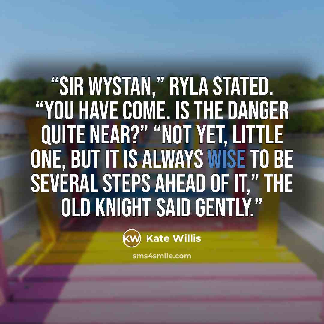 “Sir Wystan,” Ryla stated. “You have come. Is the danger quite near?” “Not yet, little one, but it is always wise to be several steps ahead of it,” the old knight said gently.” quote by Kate Willis
