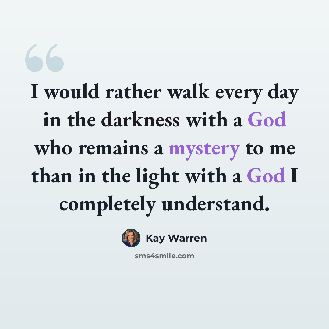 “I would rather walk every day in the darkness with a God who remains a mystery to me than in the light with a God I completely understand.” quote by Kay Warren