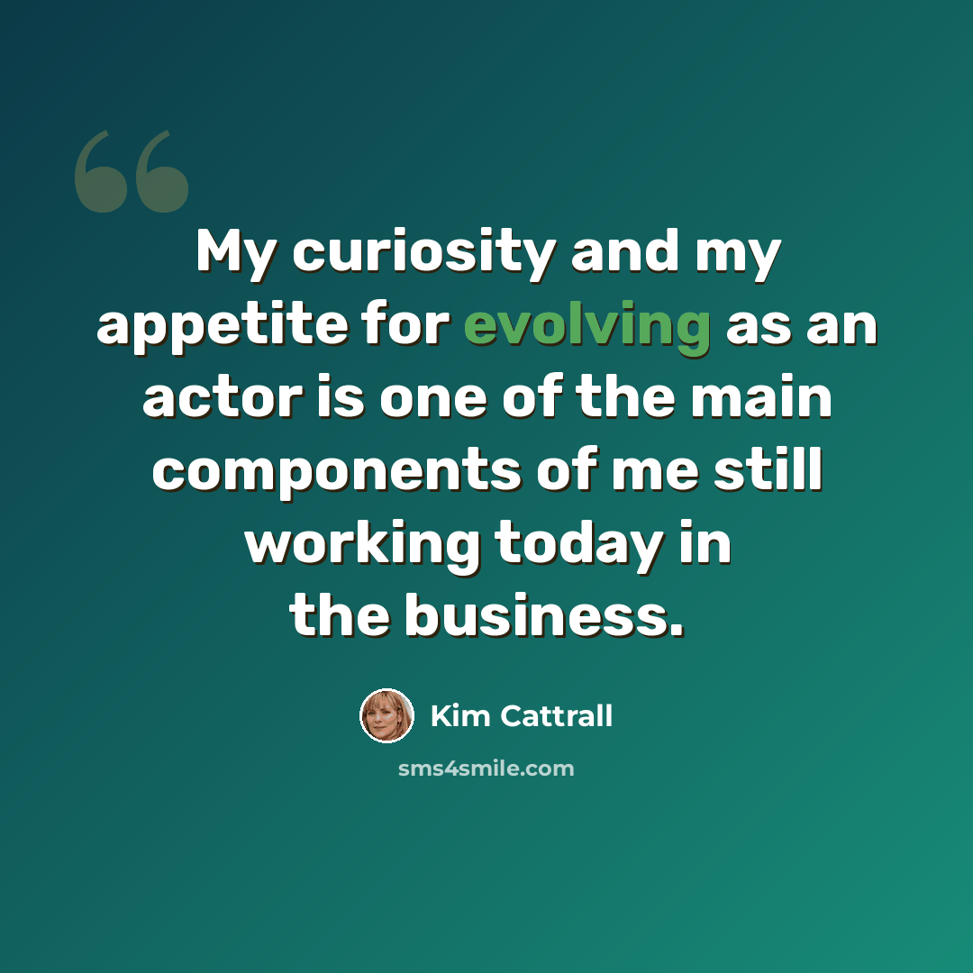 “My curiosity and my appetite for evolving as an actor is one of the main components of me still working today in the business.” quote by Kim Cattrall