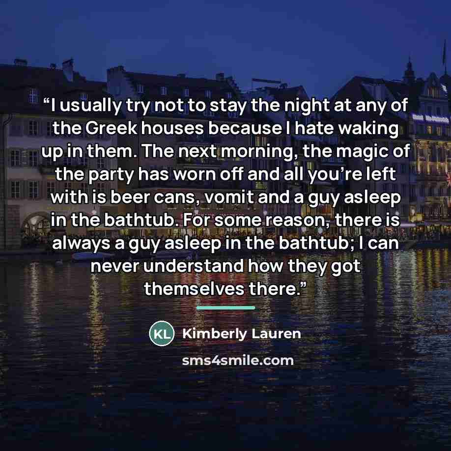 “I usually try not to stay the night at any of the Greek houses because I hate waking up in them. The next morning, the magic of the party has worn off and all you’re left with is beer cans, vomit and a guy asleep in the bathtub. For some reason, there is always a guy asleep in the bathtub; I can…” quote by Kimberly Lauren