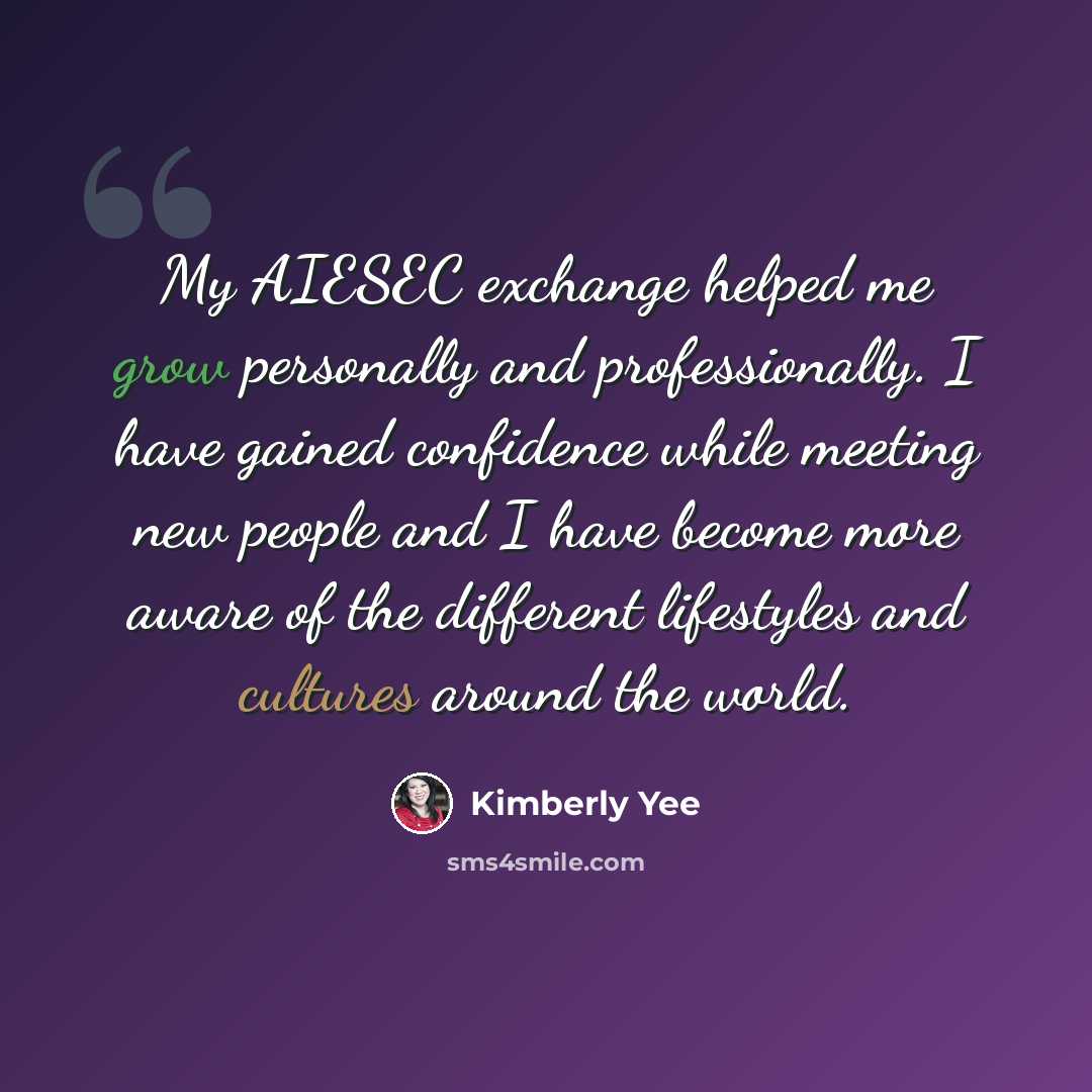 “My AIESEC exchange helped me grow personally and professionally. I have gained confidence while meeting new people and I have become more aware of the different lifestyles and cultures around the world.” quote by Kimberly Yee