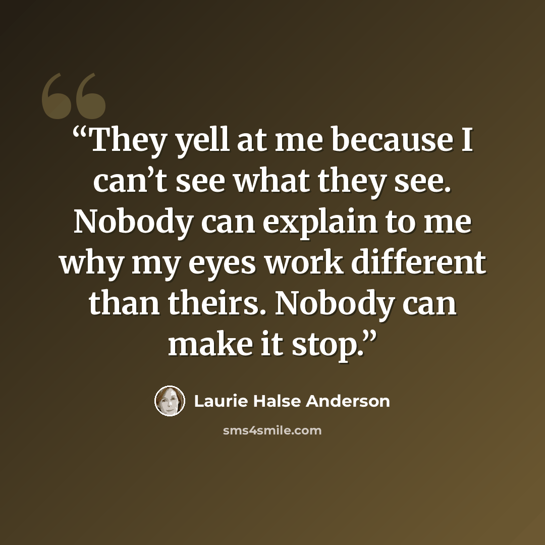 “They yell at me because I can’t see what they see. Nobody can explain to me why my eyes work different than theirs. Nobody can make it stop.” quote by Laurie Halse Anderson