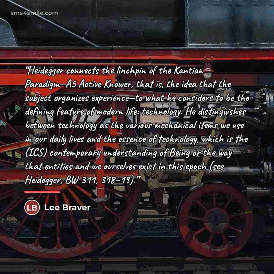 “Heidegger connects the linchpin of the Kantian Paradigm—A5 Active Knower, that is, the idea that the subject organizes experience—to what he considers to be the defining feature of modern life: technology. He distinguishes between technology as the various mechanical items we use in our daily…” quote by Lee Braver