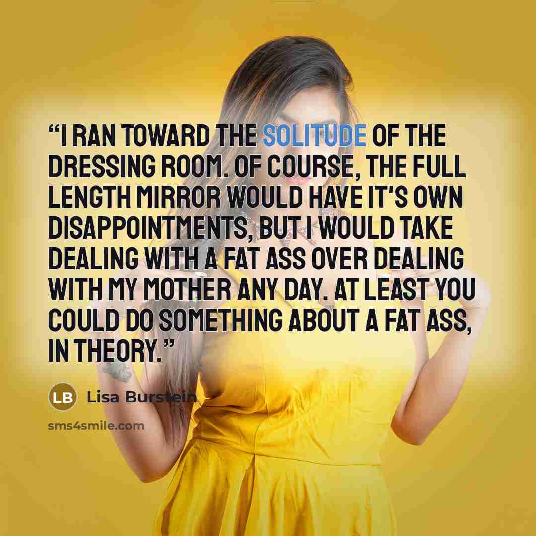 “I ran toward the solitude of the dressing room. Of course, the full length mirror would have it's own disappointments, but I would take dealing with a fat ass over dealing with my mother any day. At least you could do something about a fat ass, in theory.” quote by Lisa Burstein