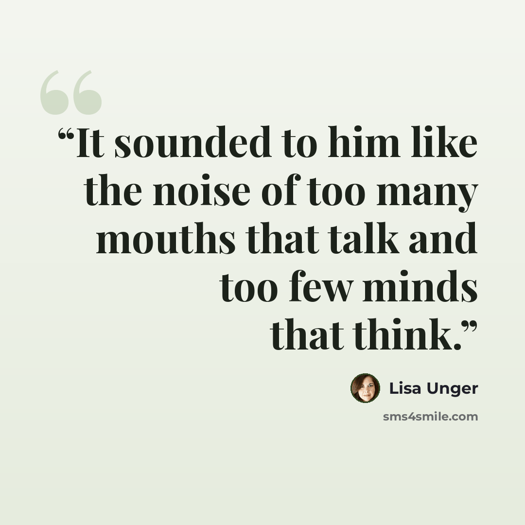 “It sounded to him like the noise of too many mouths that talk and too few minds that think.” quote by Lisa Unger