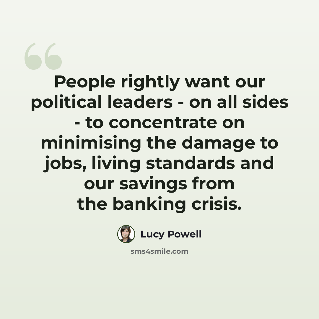 “People rightly want our political leaders - on all sides - to concentrate on minimising the damage to jobs, living standards and our savings from the banking crisis.” quote by Lucy Powell