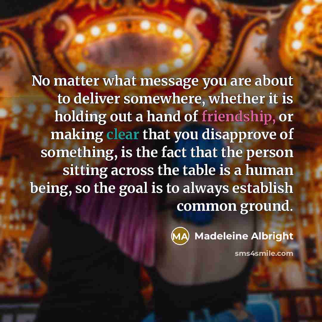 “No matter what message you are about to deliver somewhere, whether it is holding out a hand of friendship, or making clear that you disapprove of something, is the fact that the person sitting across the table is a human being, so the goal is to always establish common ground.” quote by Madeleine Albright
