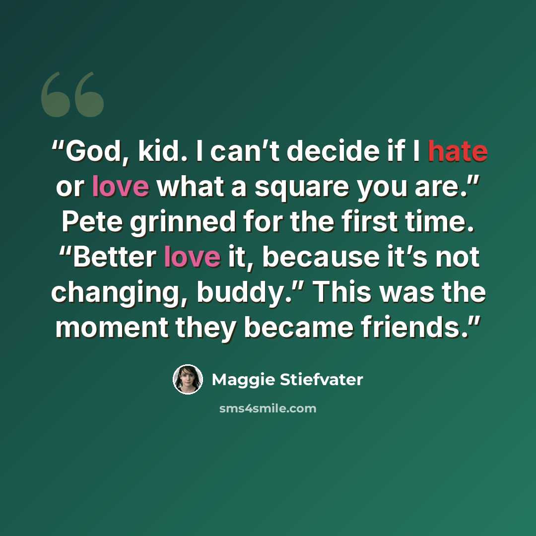 “God, kid. I can’t decide if I hate or love what a square you are.” Pete grinned for the first time. “Better love it, because it’s not changing, buddy.” This was the moment they became friends.” quote by Maggie Stiefvater