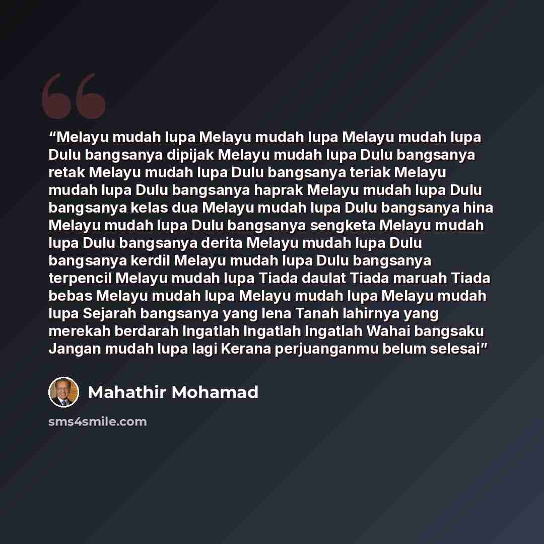 “Melayu mudah lupa Melayu mudah lupa Melayu mudah lupa Dulu bangsanya dipijak Melayu mudah lupa Dulu bangsanya retak Melayu mudah lupa Dulu bangsanya teriak Melayu mudah lupa Dulu bangsanya haprak Melayu mudah lupa Dulu bangsanya kelas dua Melayu mudah lupa Dulu bangsanya hina Melayu mudah lupa…” quote by Mahathir Mohamad