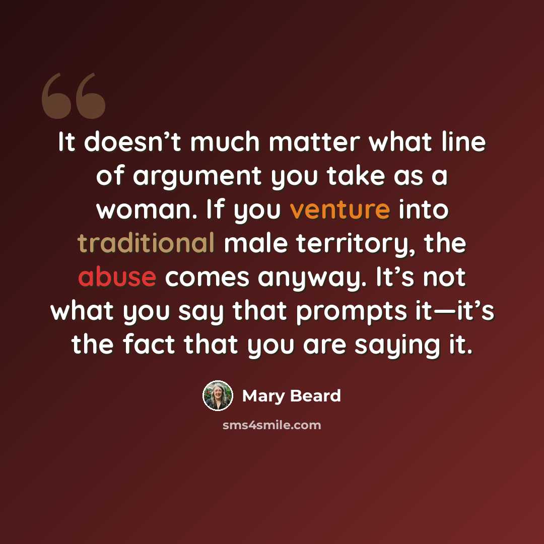 “It doesn’t much matter what line of argument you take as a woman. If you venture into traditional male territory, the abuse comes anyway. It’s not what you say that prompts it—it’s the fact that you are saying it.” quote by Mary Beard